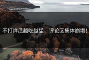 不打烊瓜越吃越猛，评论区集体崩塌！