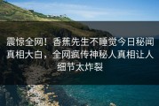 震惊全网！香蕉先生不睡觉今日秘闻真相大白，全网疯传神秘人真相让人细节太炸裂