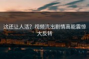 这还让人活？视频流出剧情高能震惊大反转