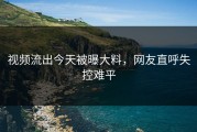 视频流出今天被曝大料，网友直呼失控难平