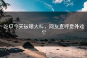 吃瓜今天被曝大料，网友直呼意外难平