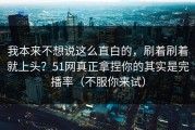 我本来不想说这么直白的，刷着刷着就上头？51网真正拿捏你的其实是完播率（不服你来试）