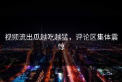 视频流出瓜越吃越猛，评论区集体震惊