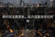 黑料网凌晨更新，这内容直接失控封神