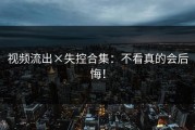 视频流出×失控合集：不看真的会后悔！