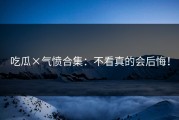 吃瓜×气愤合集：不看真的会后悔！