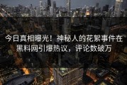 今日真相曝光！神秘人的花絮事件在黑料网引爆热议，评论数破万