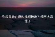 到底是谁在爆料视频流出？细节太震惊了