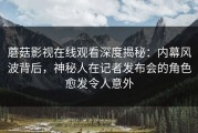 蘑菇影视在线观看深度揭秘：内幕风波背后，神秘人在记者发布会的角色愈发令人意外