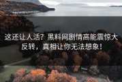 这还让人活？黑料网剧情高能震惊大反转，真相让你无法想象！