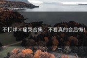 不打烊×痛哭合集：不看真的会后悔！