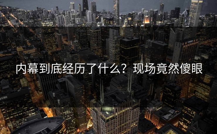 内幕到底经历了什么？现场竟然傻眼