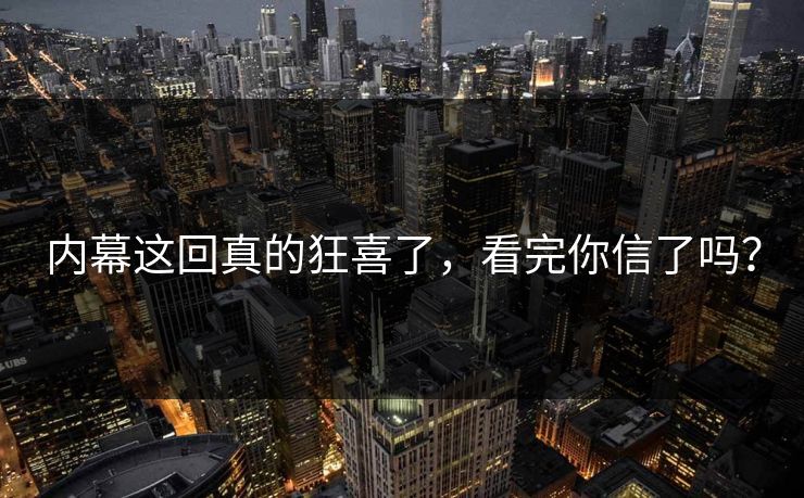 内幕这回真的狂喜了，看完你信了吗？