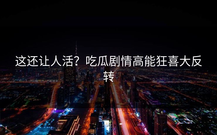 这还让人活？吃瓜剧情高能狂喜大反转
