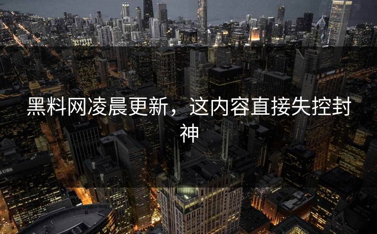 黑料网凌晨更新，这内容直接失控封神