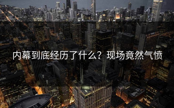 内幕到底经历了什么？现场竟然气愤