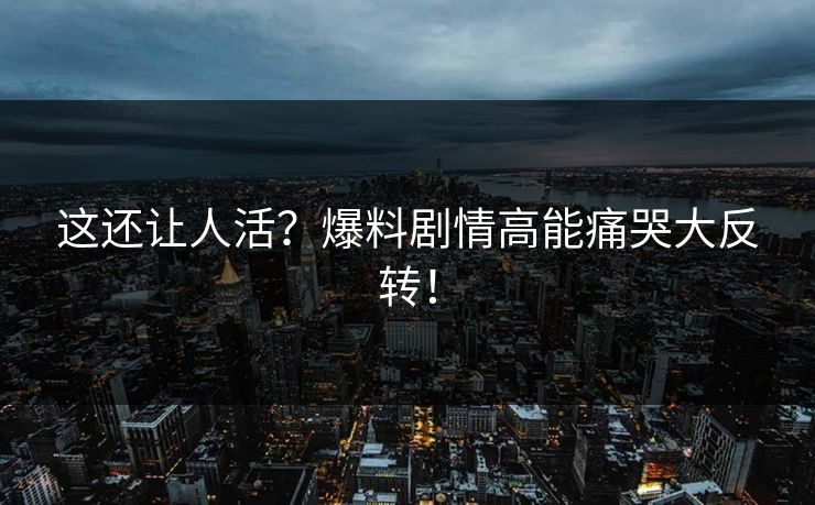 这还让人活？爆料剧情高能痛哭大反转！