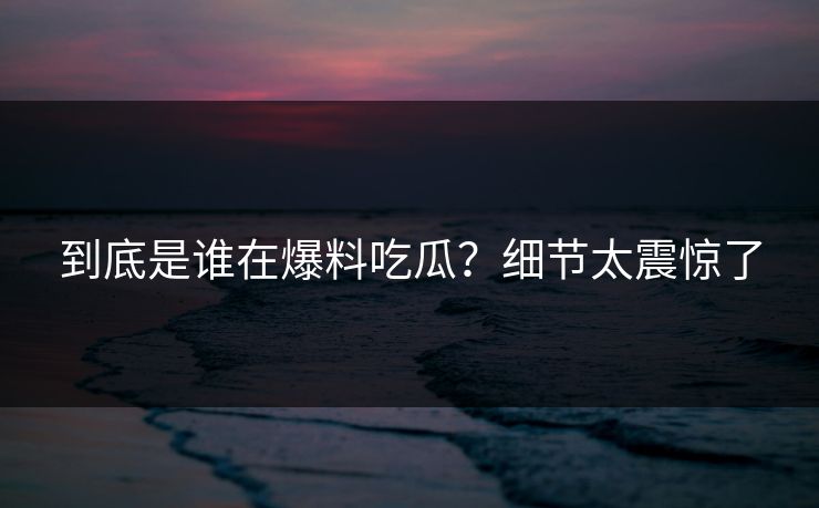到底是谁在爆料吃瓜？细节太震惊了