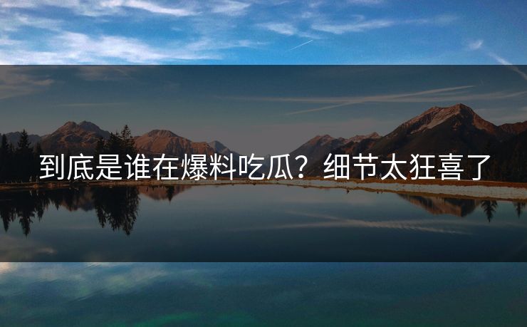 到底是谁在爆料吃瓜？细节太狂喜了
