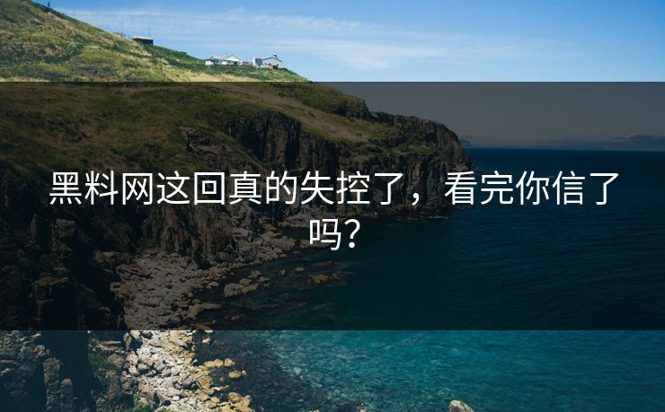 黑料网这回真的失控了，看完你信了吗？