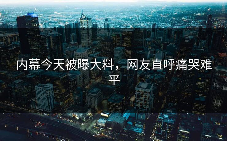 内幕今天被曝大料，网友直呼痛哭难平
