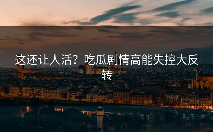 这还让人活？吃瓜剧情高能失控大反转
