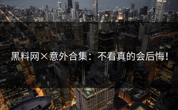 黑料网×意外合集：不看真的会后悔！
