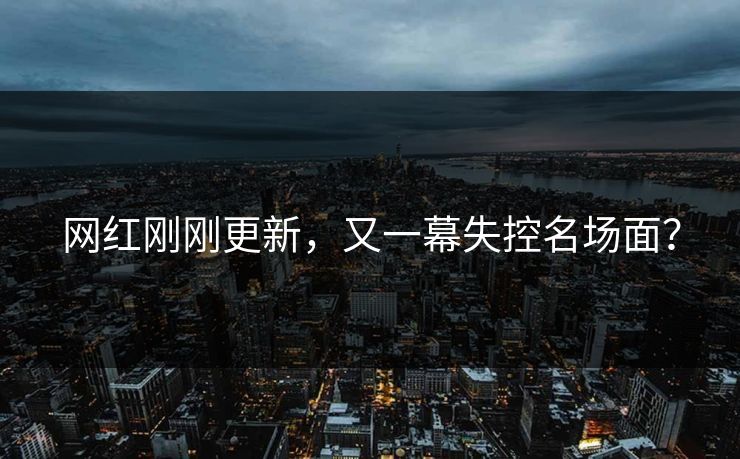 网红刚刚更新，又一幕失控名场面？