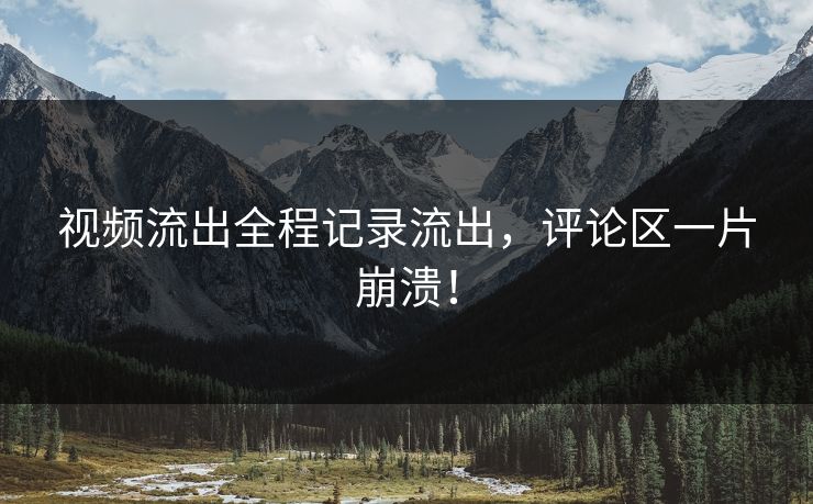 视频流出全程记录流出，评论区一片崩溃！