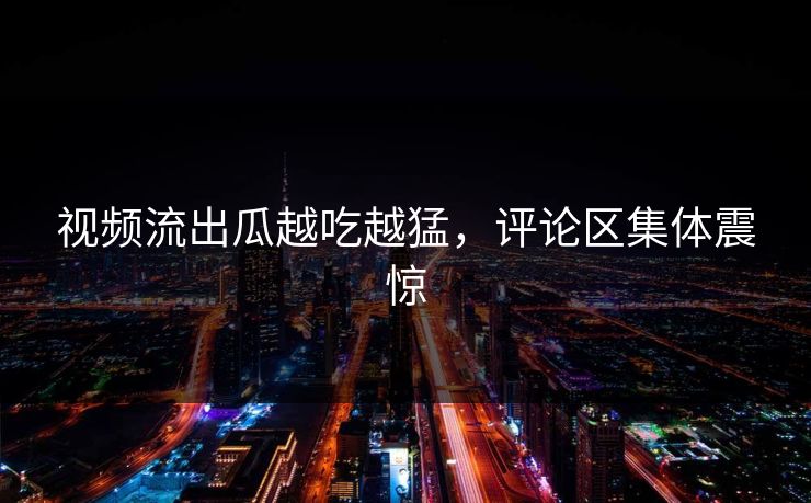 视频流出瓜越吃越猛，评论区集体震惊