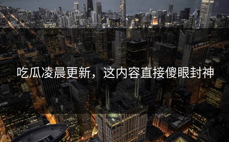 吃瓜凌晨更新，这内容直接傻眼封神