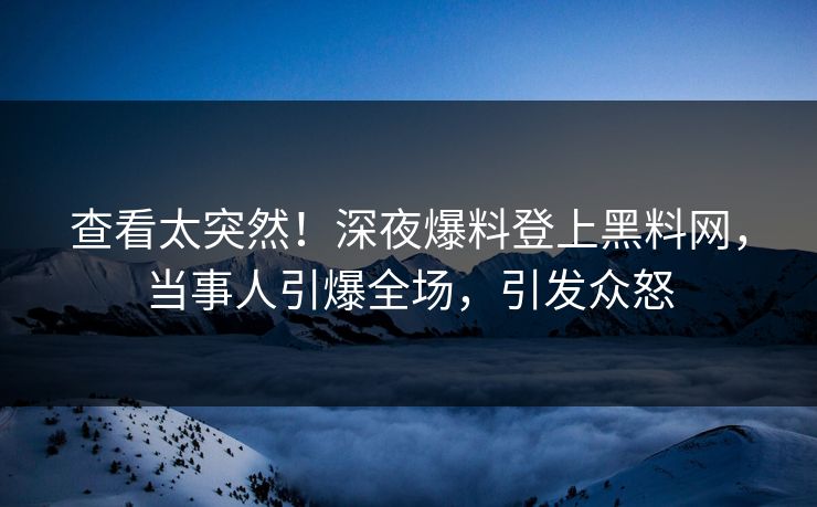 查看太突然！深夜爆料登上黑料网，当事人引爆全场，引发众怒