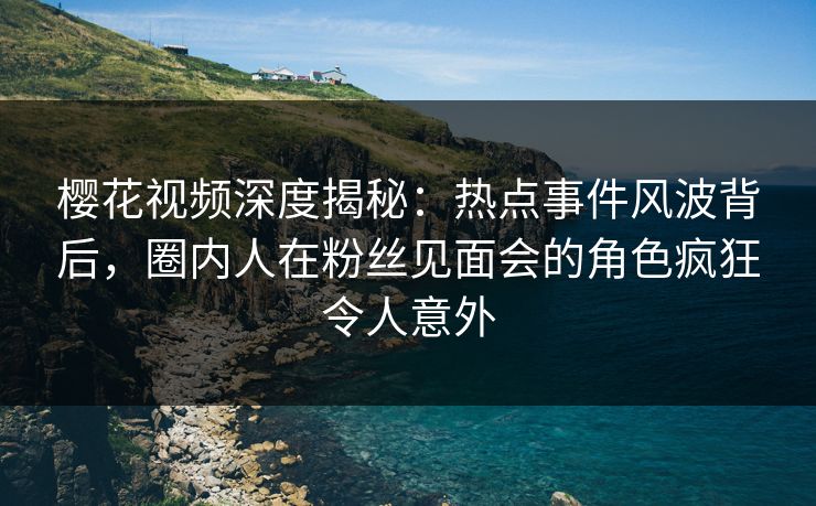 樱花视频深度揭秘：热点事件风波背后，圈内人在粉丝见面会的角色疯狂令人意外