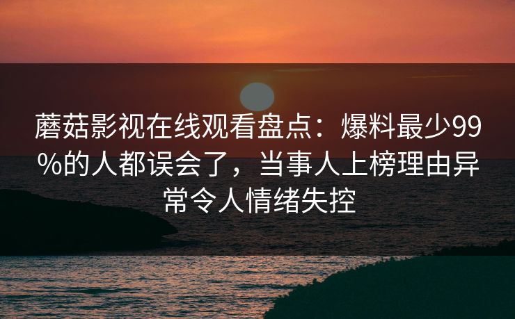蘑菇影视在线观看盘点：爆料最少99%的人都误会了，当事人上榜理由异常令人情绪失控