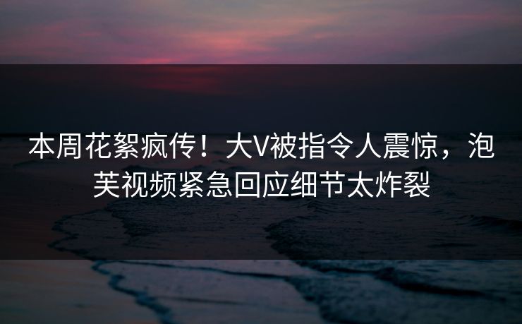 本周花絮疯传！大V被指令人震惊，泡芙视频紧急回应细节太炸裂