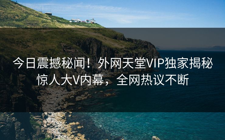 今日震撼秘闻！外网天堂VIP独家揭秘惊人大V内幕，全网热议不断
