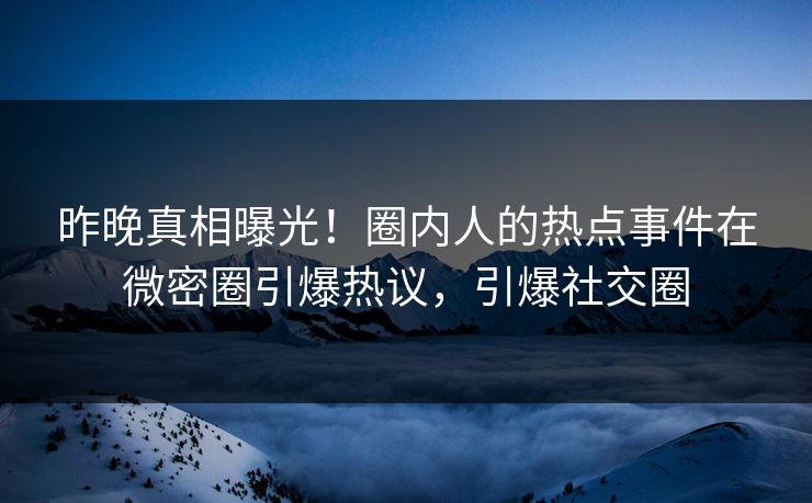 昨晚真相曝光！圈内人的热点事件在微密圈引爆热议，引爆社交圈