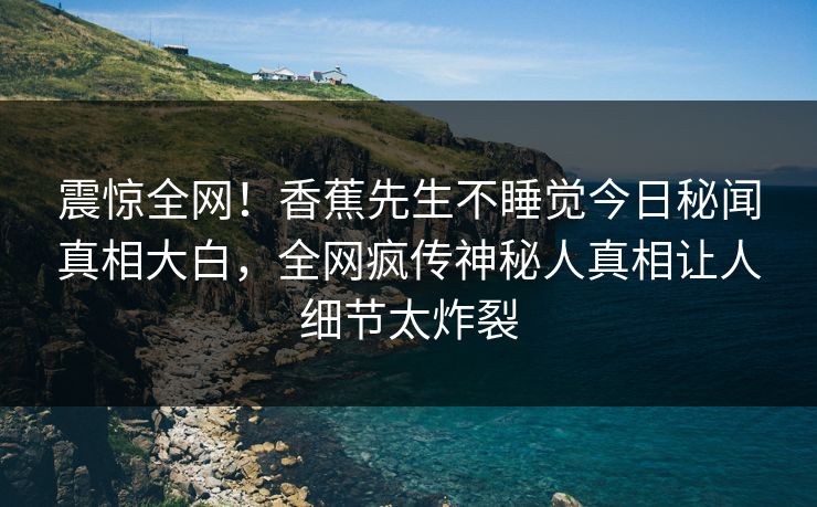 震惊全网！香蕉先生不睡觉今日秘闻真相大白，全网疯传神秘人真相让人细节太炸裂