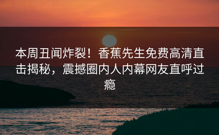 本周丑闻炸裂！香蕉先生免费高清直击揭秘，震撼圈内人内幕网友直呼过瘾