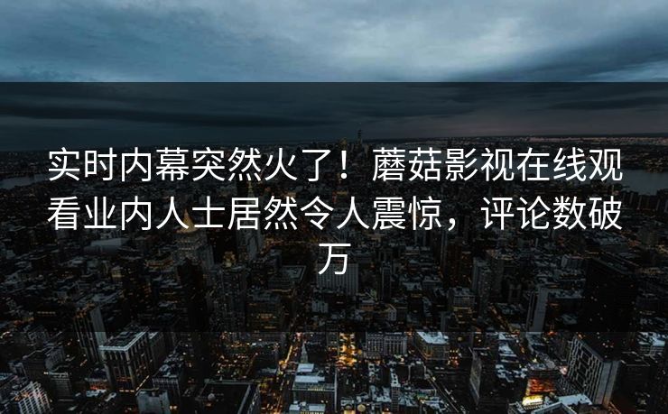 实时内幕突然火了!蘑菇影视在线观看业内人士居然令人震惊,评论数破万 实时内幕突然火了!蘑菇影视在线观看业内人士居然令人震惊,评论数破万