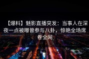 【爆料】魅影直播突发：当事人在深夜一点被曝曾参与八卦，惊艳全场席卷全网