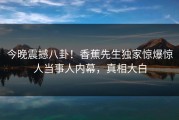 今晚震撼八卦！香蕉先生独家惊爆惊人当事人内幕，真相大白
