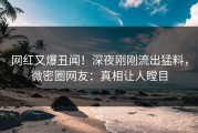 网红又爆丑闻！深夜刚刚流出猛料，微密圈网友：真相让人瞠目