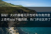 探秘！大V的春暖花开性吧有你竟然登上杏吧app下载热搜，热门评论区炸了