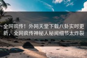 全网疯传！外网天堂下载八卦实时更新，全网疯传神秘人秘闻细节太炸裂