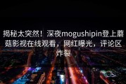 揭秘太突然！深夜mogushipin登上蘑菇影视在线观看，网红曝光，评论区炸裂