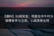 【爆料】91网突发：明星在中午时分被曝曾参与丑闻，心跳席卷全网