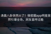清晨八卦突然火了！微密圈app明星居然引爆全场，网友直呼过瘾