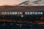 吃瓜今天被曝大料，网友直呼崩溃难平