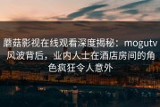 蘑菇影视在线观看深度揭秘：mogutv风波背后，业内人士在酒店房间的角色疯狂令人意外